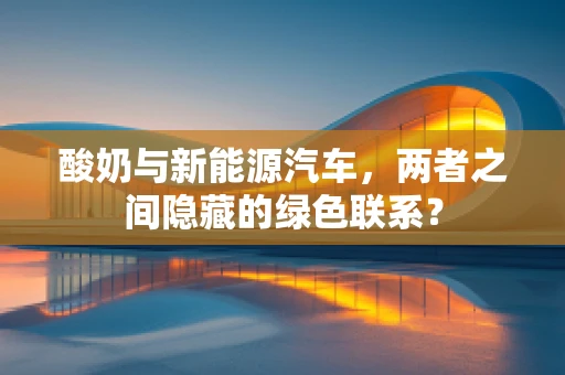 酸奶与新能源汽车，两者之间隐藏的绿色联系？