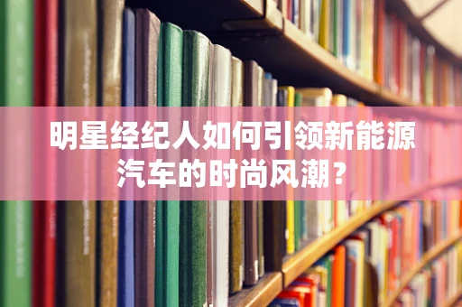 明星经纪人如何引领新能源汽车的时尚风潮？
