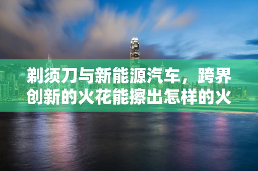 剃须刀与新能源汽车，跨界创新的火花能擦出怎样的火花？