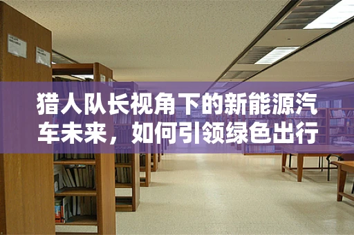 猎人队长视角下的新能源汽车未来，如何引领绿色出行新风尚？