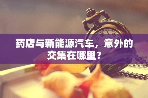 药店与新能源汽车，意外的交集在哪里？