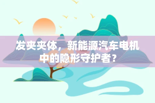 发夹夹体，新能源汽车电机中的隐形守护者？