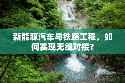 新能源汽车与铁路工程，如何实现无缝对接？