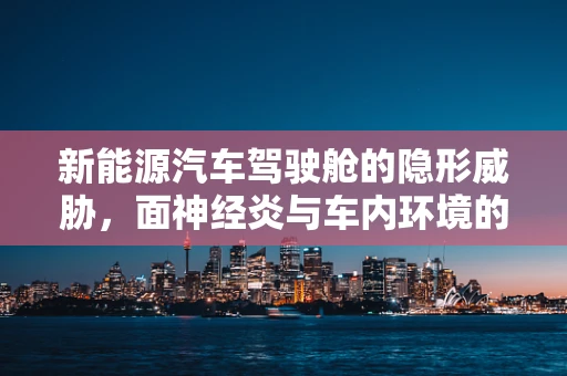 新能源汽车驾驶舱的隐形威胁，面神经炎与车内环境的关系