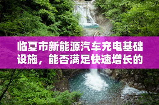 临夏市新能源汽车充电基础设施，能否满足快速增长的绿色出行需求？