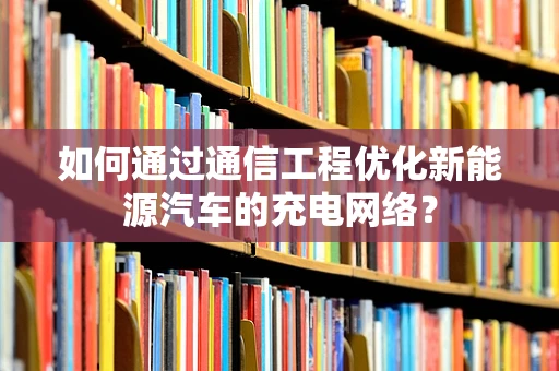 如何通过通信工程优化新能源汽车的充电网络？
