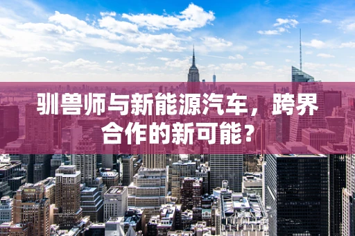 驯兽师与新能源汽车，跨界合作的新可能？