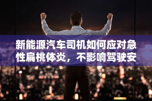 新能源汽车司机如何应对急性扁桃体炎，不影响驾驶安全？