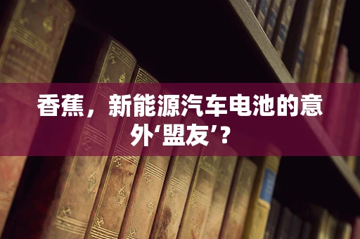 香蕉，新能源汽车电池的意外‘盟友’？