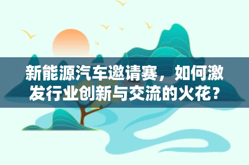 新能源汽车邀请赛，如何激发行业创新与交流的火花？