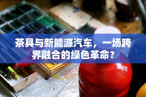 茶具与新能源汽车，一场跨界融合的绿色革命？