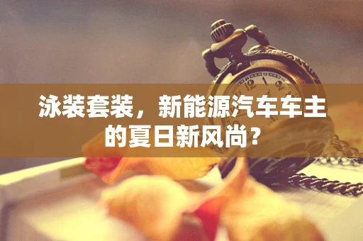 泳装套装，新能源汽车车主的夏日新风尚？