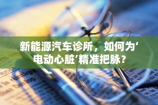 新能源汽车诊所，如何为‘电动心脏’精准把脉？