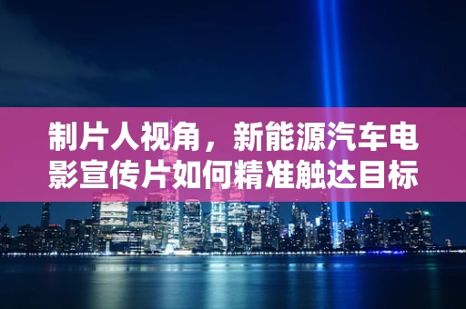 制片人视角，新能源汽车电影宣传片如何精准触达目标受众？