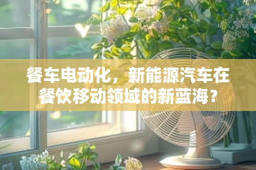 餐车电动化，新能源汽车在餐饮移动领域的新蓝海？