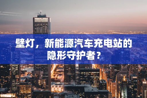 壁灯，新能源汽车充电站的隐形守护者？