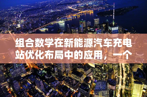 组合数学在新能源汽车充电站优化布局中的应用，一个待解的难题？