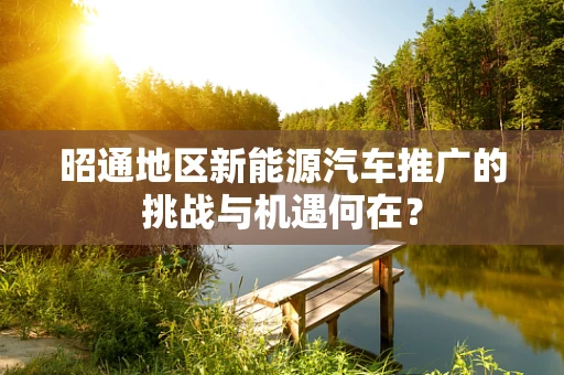 昭通地区新能源汽车推广的挑战与机遇何在？