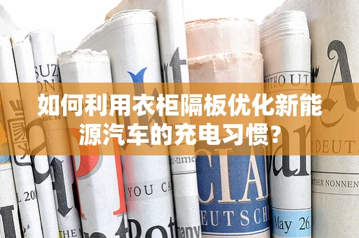 如何利用衣柜隔板优化新能源汽车的充电习惯？