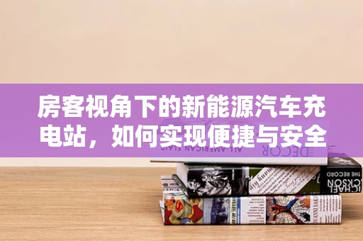 房客视角下的新能源汽车充电站，如何实现便捷与安全的充电体验？
