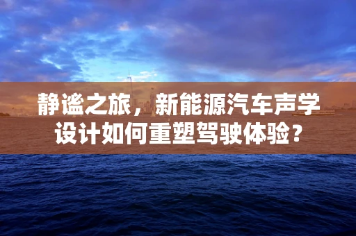 静谧之旅，新能源汽车声学设计如何重塑驾驶体验？