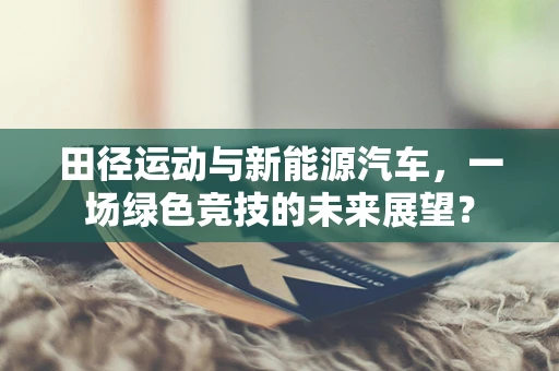 田径运动与新能源汽车，一场绿色竞技的未来展望？