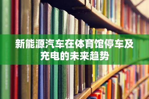 新能源汽车在体育馆停车及充电的未来趋势