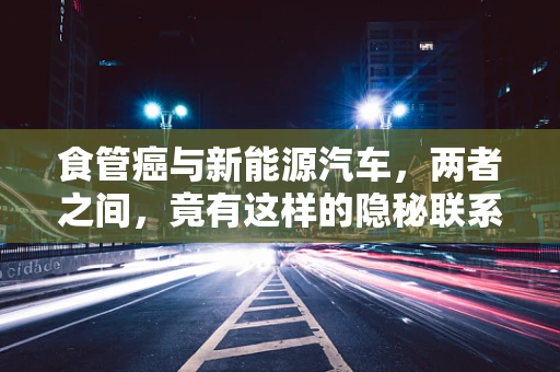 食管癌与新能源汽车，两者之间，竟有这样的隐秘联系？