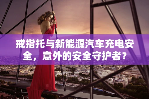 戒指托与新能源汽车充电安全，意外的安全守护者？