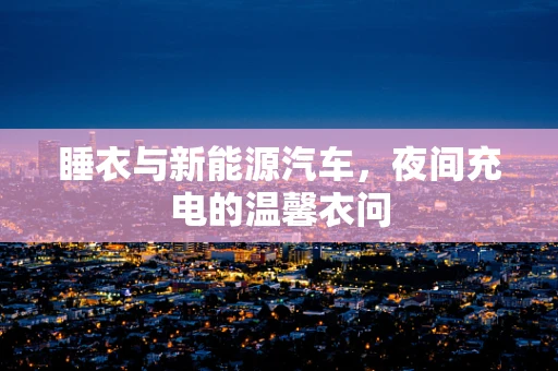 睡衣与新能源汽车，夜间充电的温馨衣问