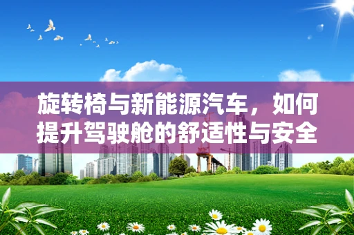 旋转椅与新能源汽车，如何提升驾驶舱的舒适性与安全性？