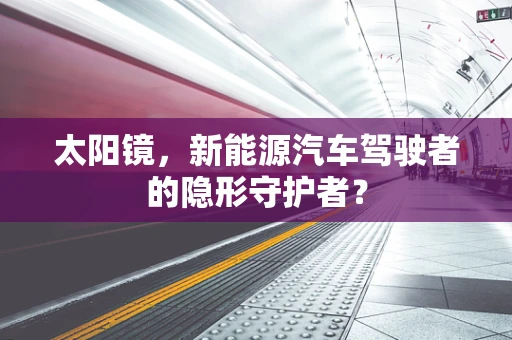 太阳镜，新能源汽车驾驶者的隐形守护者？