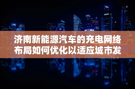 济南新能源汽车的充电网络布局如何优化以适应城市发展？