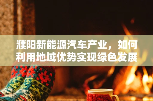 濮阳新能源汽车产业，如何利用地域优势实现绿色发展？