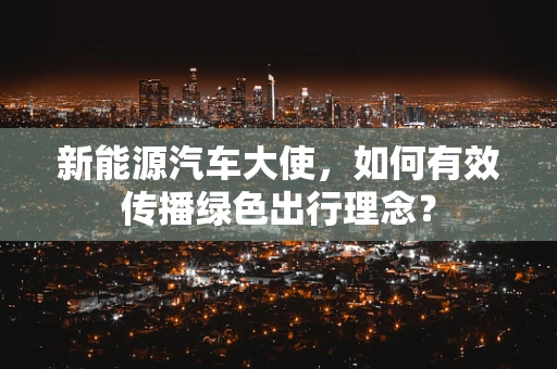 新能源汽车大使，如何有效传播绿色出行理念？