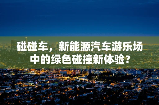 碰碰车，新能源汽车游乐场中的绿色碰撞新体验？