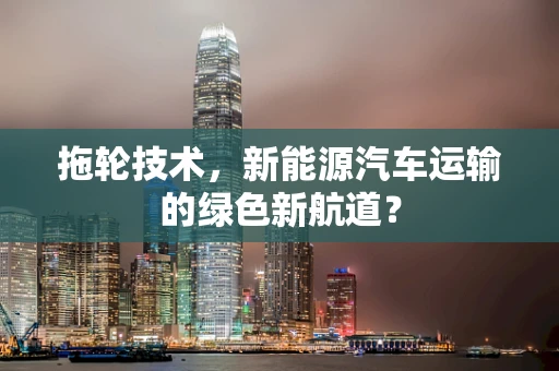 拖轮技术，新能源汽车运输的绿色新航道？