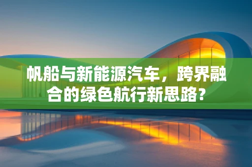 帆船与新能源汽车，跨界融合的绿色航行新思路？