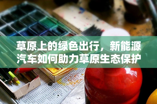 草原上的绿色出行，新能源汽车如何助力草原生态保护？