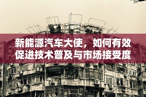 新能源汽车大使，如何有效促进技术普及与市场接受度？
