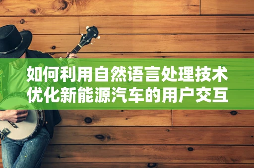 如何利用自然语言处理技术优化新能源汽车的用户交互体验？