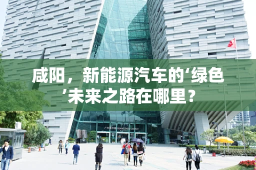 咸阳，新能源汽车的‘绿色’未来之路在哪里？