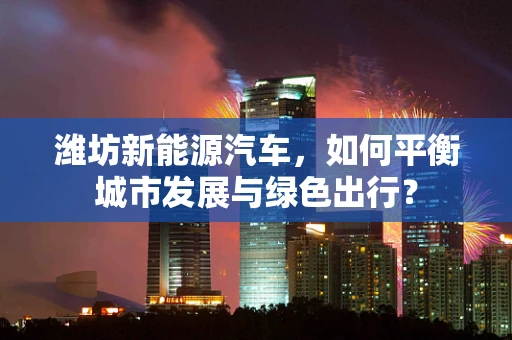 潍坊新能源汽车，如何平衡城市发展与绿色出行？