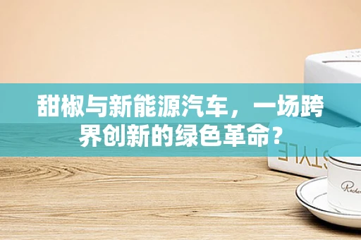甜椒与新能源汽车，一场跨界创新的绿色革命？