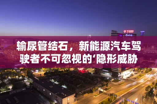 输尿管结石，新能源汽车驾驶者不可忽视的‘隐形威胁’？