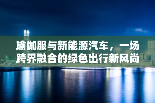 瑜伽服与新能源汽车，一场跨界融合的绿色出行新风尚？