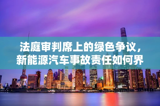法庭审判席上的绿色争议，新能源汽车事故责任如何界定？