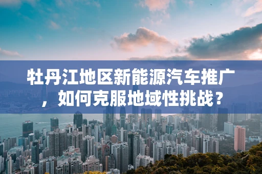 牡丹江地区新能源汽车推广，如何克服地域性挑战？
