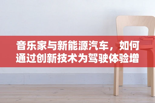 音乐家与新能源汽车，如何通过创新技术为驾驶体验增添‘声’动色彩？
