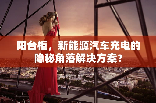阳台柜，新能源汽车充电的隐秘角落解决方案？